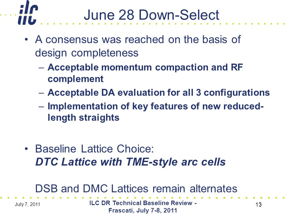 June 28 Down-Select A consensus was reached on the basis of design completeness –Acceptable momentum compaction and RF complement –Acceptable DA evaluation for all 3 configurations –Implementation of key features of new reduced- length straights Baseline Lattice Choice: DTC Lattice with TME-style arc cells DSB and DMC Lattices remain alternates July 7, 2011 ILC DR Technical Baseline Review - Frascati, July 7-8,