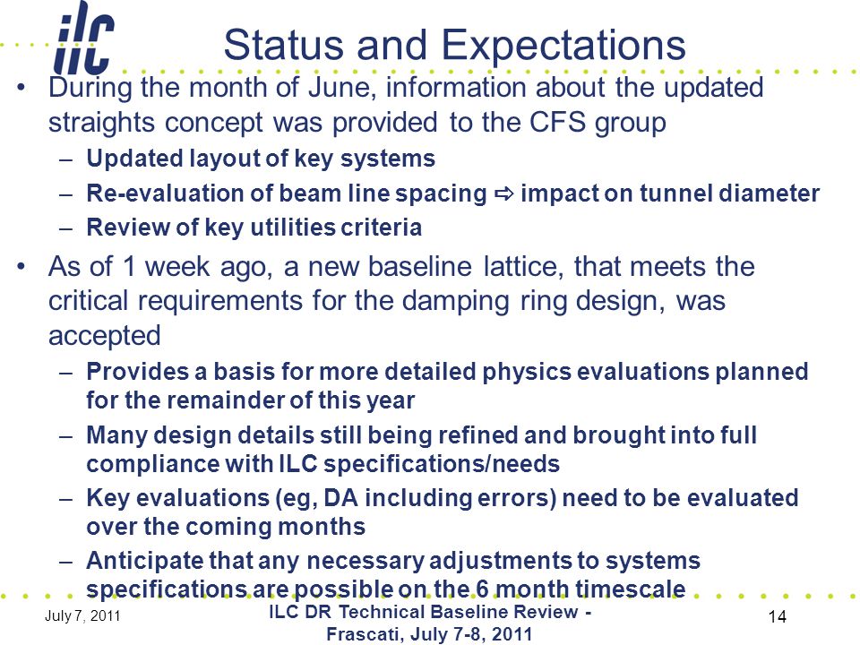 Status and Expectations During the month of June, information about the updated straights concept was provided to the CFS group –Updated layout of key systems –Re-evaluation of beam line spacing  impact on tunnel diameter –Review of key utilities criteria As of 1 week ago, a new baseline lattice, that meets the critical requirements for the damping ring design, was accepted –Provides a basis for more detailed physics evaluations planned for the remainder of this year –Many design details still being refined and brought into full compliance with ILC specifications/needs –Key evaluations (eg, DA including errors) need to be evaluated over the coming months –Anticipate that any necessary adjustments to systems specifications are possible on the 6 month timescale July 7, 2011 ILC DR Technical Baseline Review - Frascati, July 7-8,