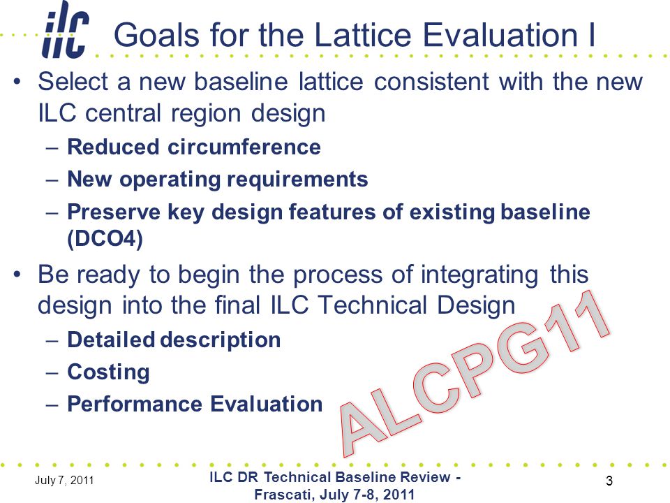 Goals for the Lattice Evaluation I Select a new baseline lattice consistent with the new ILC central region design –Reduced circumference –New operating requirements –Preserve key design features of existing baseline (DCO4) Be ready to begin the process of integrating this design into the final ILC Technical Design –Detailed description –Costing –Performance Evaluation July 7, 2011 ILC DR Technical Baseline Review - Frascati, July 7-8,