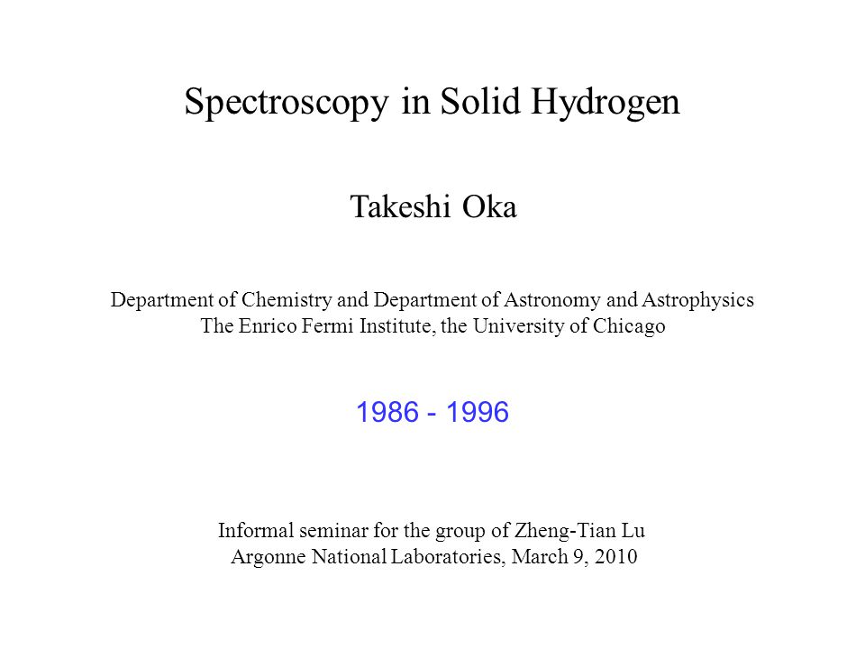 Spectroscopy in Solid Hydrogen Takeshi Oka Department of Chemistry and Department of Astronomy and Astrophysics The Enrico Fermi Institute, the University of Chicago Informal seminar for the group of Zheng-Tian Lu Argonne National Laboratories, March 9,