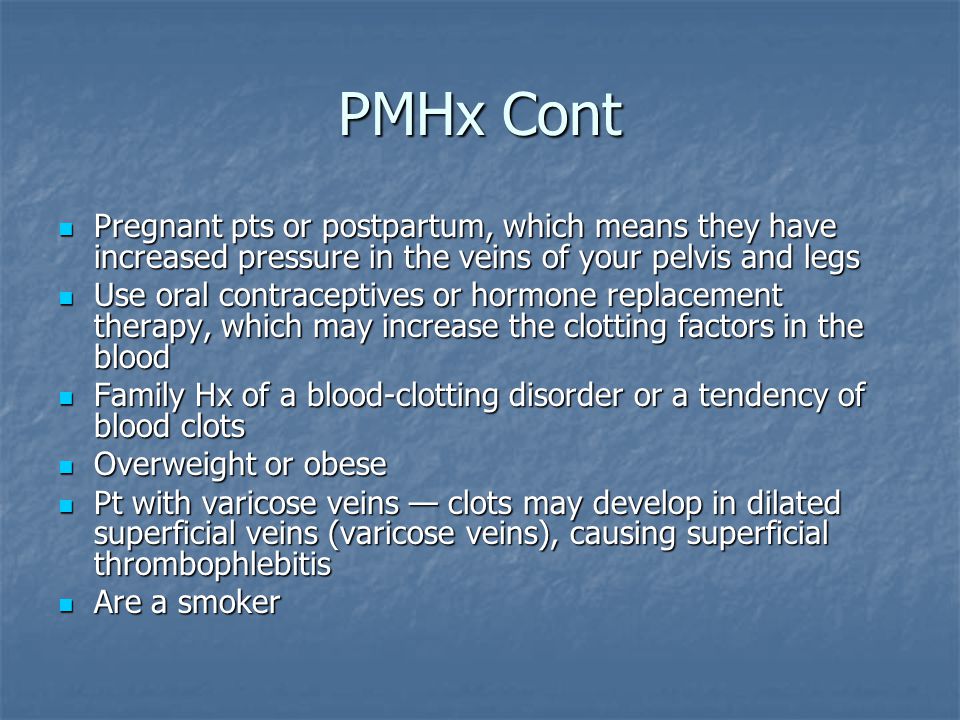 PMHx Cont Pregnant pts or postpartum, which means they have increased pressure in the veins of your pelvis and legs Pregnant pts or postpartum, which means they have increased pressure in the veins of your pelvis and legs Use oral contraceptives or hormone replacement therapy, which may increase the clotting factors in the blood Use oral contraceptives or hormone replacement therapy, which may increase the clotting factors in the blood Family Hx of a blood-clotting disorder or a tendency of blood clots Family Hx of a blood-clotting disorder or a tendency of blood clots Overweight or obese Overweight or obese Pt with varicose veins — clots may develop in dilated superficial veins (varicose veins), causing superficial thrombophlebitis Pt with varicose veins — clots may develop in dilated superficial veins (varicose veins), causing superficial thrombophlebitis Are a smoker Are a smoker