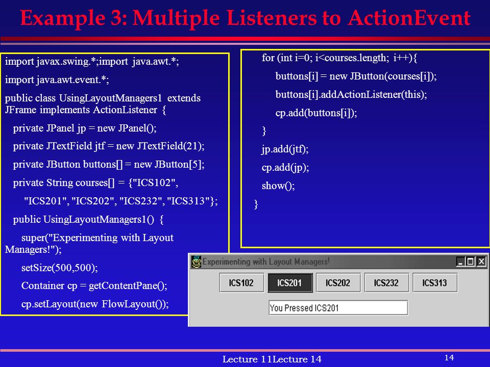 14 Lecture 11Lecture 14 Example 3: Multiple Listeners to ActionEvent import javax.swing.*;import java.awt.*; import java.awt.event.*; public class UsingLayoutManagers1 extends JFrame implements ActionListener { private JPanel jp = new JPanel(); private JTextField jtf = new JTextField(21); private JButton buttons[] = new JButton[5]; private String courses[] = { ICS102 , ICS201 , ICS202 , ICS232 , ICS313 }; public UsingLayoutManagers1() { super( Experimenting with Layout Managers! ); setSize(500,500); Container cp = getContentPane(); cp.setLayout(new FlowLayout()); for (int i=0; i<courses.length; i++){ buttons[i] = new JButton(courses[i]); buttons[i].addActionListener(this); cp.add(buttons[i]); } jp.add(jtf); cp.add(jp); show(); }