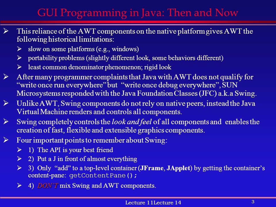 3 Lecture 11Lecture 14 GUI Programming in Java: Then and Now  This reliance of the AWT components on the native platform gives AWT the following historical limitations:  slow on some platforms (e.g., windows)  portability problems (slightly different look, some behaviors different)  least common denominator phenomenon; rigid look  After many programmer complaints that Java with AWT does not qualify for write once run everywhere but write once debug everywhere , SUN Microsystems responded with the Java Foundation Classes (JFC) a.k.a Swing.