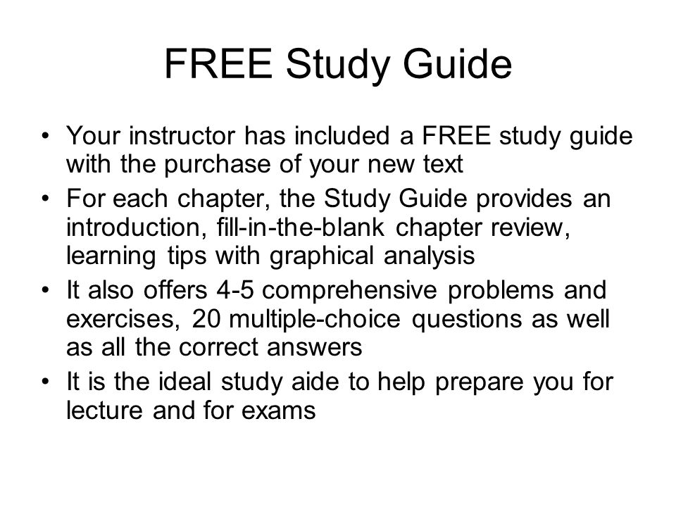 FREE Study Guide Your instructor has included a FREE study guide with the purchase of your new text For each chapter, the Study Guide provides an introduction, fill-in-the-blank chapter review, learning tips with graphical analysis It also offers 4-5 comprehensive problems and exercises, 20 multiple-choice questions as well as all the correct answers It is the ideal study aide to help prepare you for lecture and for exams