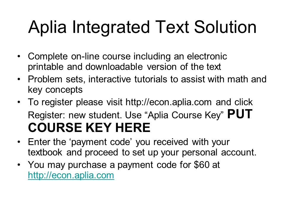 Aplia Integrated Text Solution Complete on-line course including an electronic printable and downloadable version of the text Problem sets, interactive tutorials to assist with math and key concepts To register please visit   and click Register: new student.