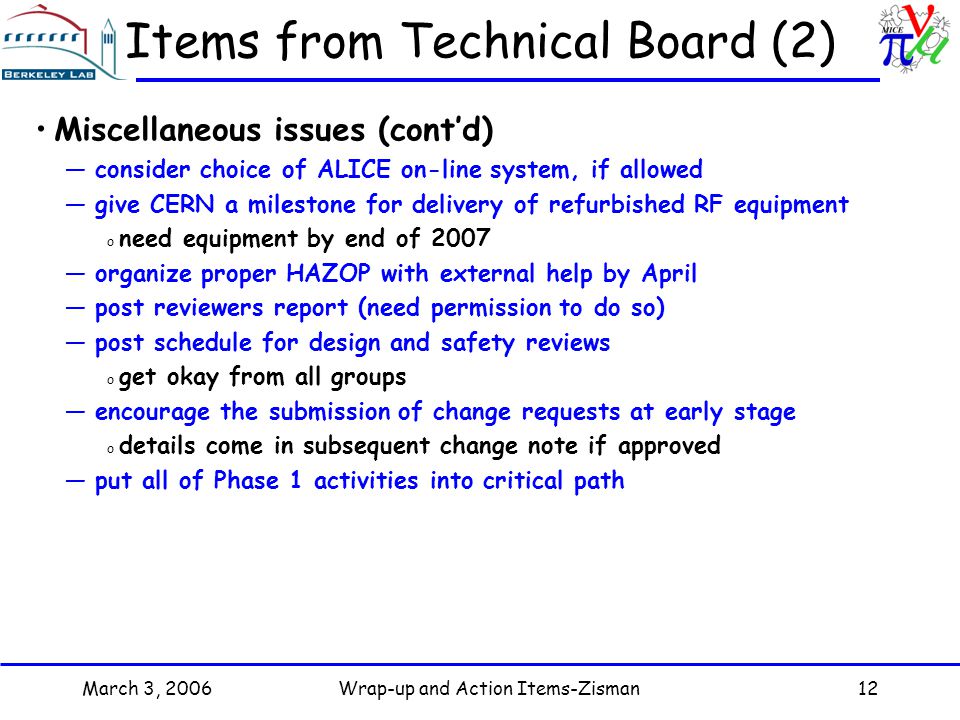 March 3, 2006Wrap-up and Action Items-Zisman12 Items from Technical Board (2) Miscellaneous issues (cont’d) —consider choice of ALICE on-line system, if allowed —give CERN a milestone for delivery of refurbished RF equipment o need equipment by end of 2007 —organize proper HAZOP with external help by April —post reviewers report (need permission to do so) —post schedule for design and safety reviews o get okay from all groups —encourage the submission of change requests at early stage o details come in subsequent change note if approved —put all of Phase 1 activities into critical path