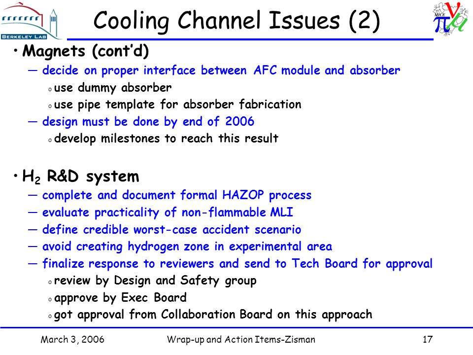 March 3, 2006Wrap-up and Action Items-Zisman17 Cooling Channel Issues (2) Magnets (cont’d) —decide on proper interface between AFC module and absorber o use dummy absorber o use pipe template for absorber fabrication —design must be done by end of 2006 o develop milestones to reach this result H 2 R&D system —complete and document formal HAZOP process —evaluate practicality of non-flammable MLI —define credible worst-case accident scenario —avoid creating hydrogen zone in experimental area —finalize response to reviewers and send to Tech Board for approval o review by Design and Safety group o approve by Exec Board o got approval from Collaboration Board on this approach