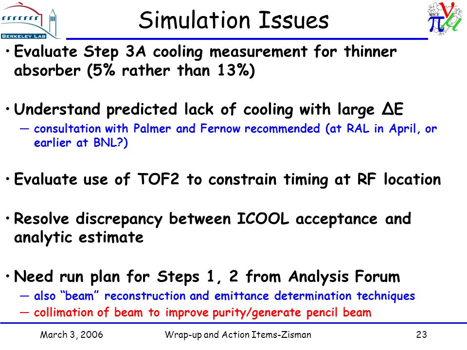 March 3, 2006Wrap-up and Action Items-Zisman23 Simulation Issues Evaluate Step 3A cooling measurement for thinner absorber (5% rather than 13%) Understand predicted lack of cooling with large ΔE —consultation with Palmer and Fernow recommended (at RAL in April, or earlier at BNL ) Evaluate use of TOF2 to constrain timing at RF location Resolve discrepancy between ICOOL acceptance and analytic estimate Need run plan for Steps 1, 2 from Analysis Forum —also beam reconstruction and emittance determination techniques —collimation of beam to improve purity/generate pencil beam