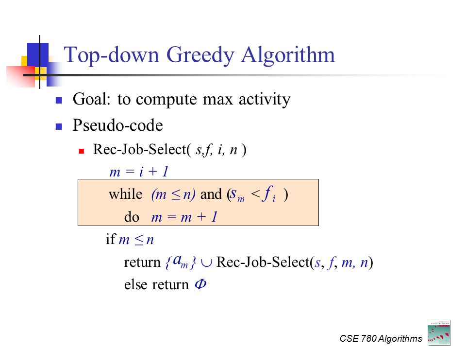 CSE 780 Algorithms Top-down Greedy Algorithm Goal: to compute max activity Pseudo-code Rec-Job-Select( s,f, i, n ) m = i + 1 while (m ≤ n) and ( < ) do m = m + 1 if m ≤ n return { }  Rec-Job-Select(s, f, m, n) else return  s m f i a m