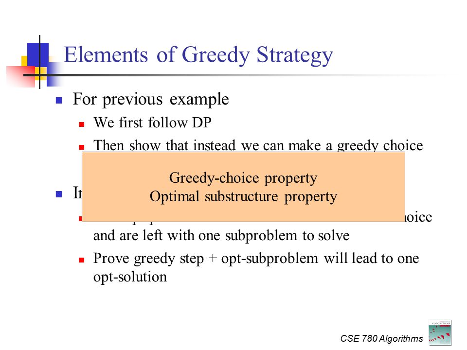 CSE 780 Algorithms Elements of Greedy Strategy For previous example We first follow DP Then show that instead we can make a greedy choice In general Cast opt-problem as one in which we make one choice and are left with one subproblem to solve Prove greedy step + opt-subproblem will lead to one opt-solution Greedy-choice property Optimal substructure property