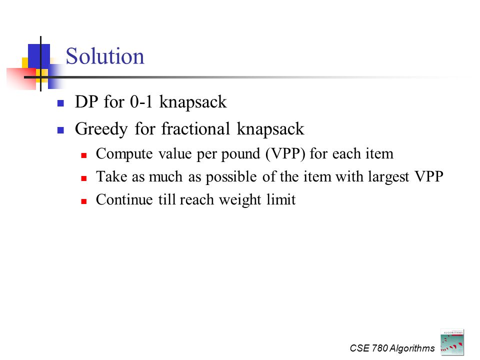 CSE 780 Algorithms Solution DP for 0-1 knapsack Greedy for fractional knapsack Compute value per pound (VPP) for each item Take as much as possible of the item with largest VPP Continue till reach weight limit
