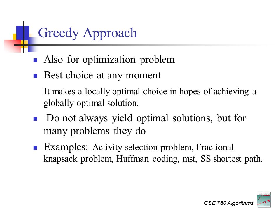 CSE 780 Algorithms Greedy Approach Also for optimization problem Best choice at any moment It makes a locally optimal choice in hopes of achieving a globally optimal solution.