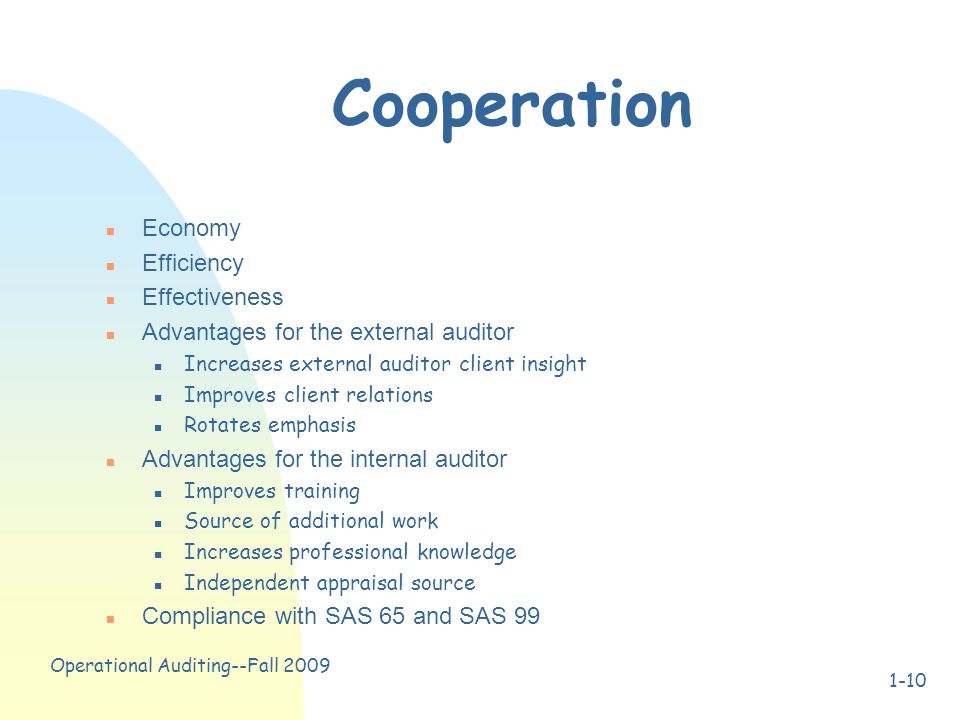Operational Auditing--Fall Cooperation n Economy n Efficiency n Effectiveness n Advantages for the external auditor n Increases external auditor client insight n Improves client relations n Rotates emphasis n Advantages for the internal auditor n Improves training n Source of additional work n Increases professional knowledge n Independent appraisal source n Compliance with SAS 65 and SAS 99