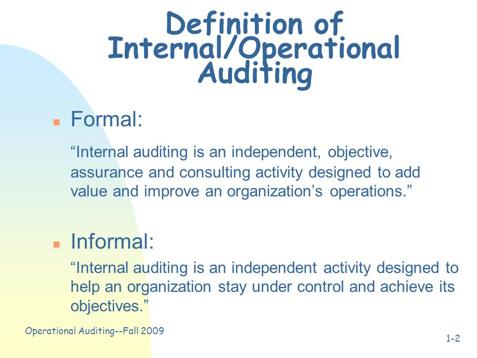 Operational Auditing--Fall Definition of Internal/Operational Auditing n Formal: Internal auditing is an independent, objective, assurance and consulting activity designed to add value and improve an organization’s operations. n Informal: Internal auditing is an independent activity designed to help an organization stay under control and achieve its objectives.