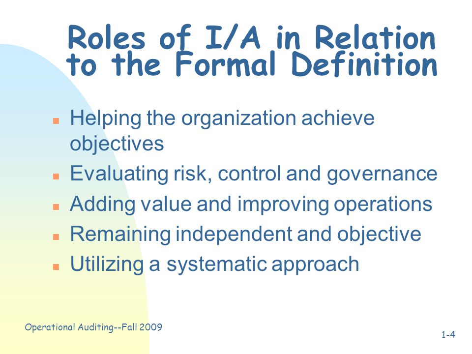 Operational Auditing--Fall Roles of I/A in Relation to the Formal Definition n Helping the organization achieve objectives n Evaluating risk, control and governance n Adding value and improving operations n Remaining independent and objective n Utilizing a systematic approach