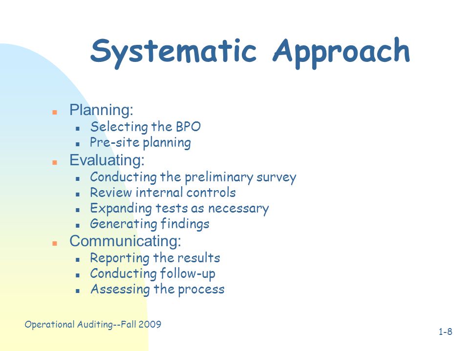 Operational Auditing--Fall Systematic Approach n Planning: n Selecting the BPO n Pre-site planning n Evaluating: n Conducting the preliminary survey n Review internal controls n Expanding tests as necessary n Generating findings n Communicating: n Reporting the results n Conducting follow-up n Assessing the process