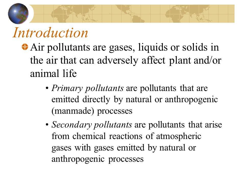 Introduction Air pollutants are gases, liquids or solids in the air that can adversely affect plant and/or animal life Primary pollutants are pollutants that are emitted directly by natural or anthropogenic (manmade) processes Secondary pollutants are pollutants that arise from chemical reactions of atmospheric gases with gases emitted by natural or anthropogenic processes