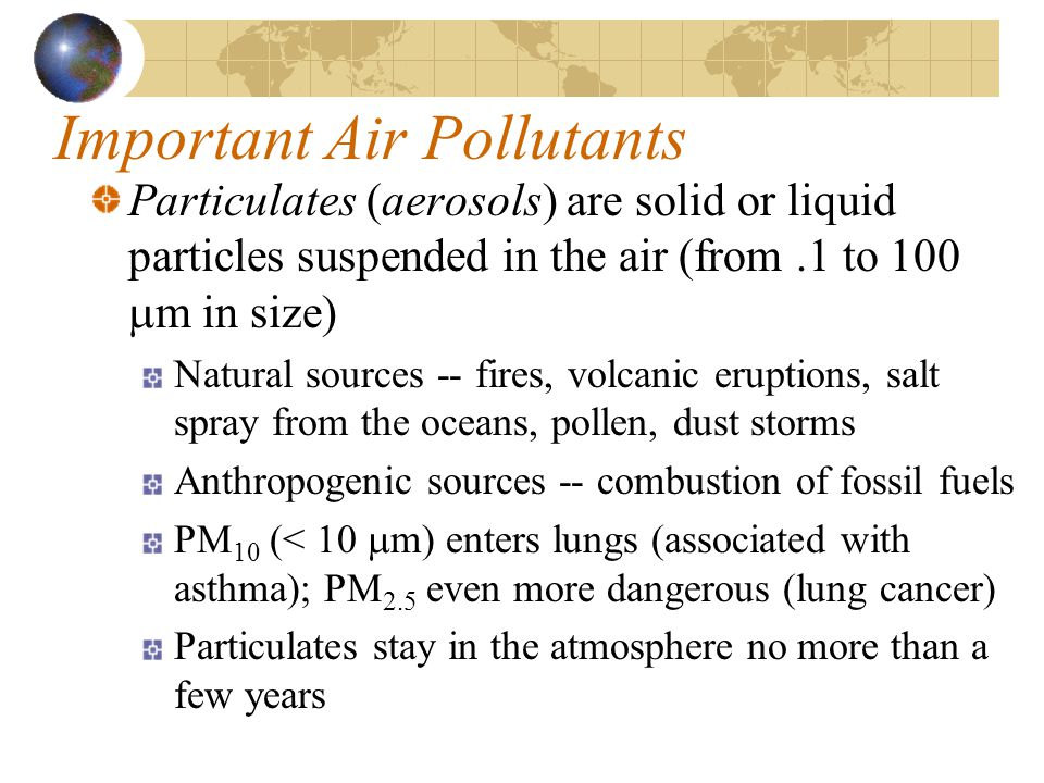 Important Air Pollutants Particulates (aerosols) are solid or liquid particles suspended in the air (from.1 to 100  m in size) Natural sources -- fires, volcanic eruptions, salt spray from the oceans, pollen, dust storms Anthropogenic sources -- combustion of fossil fuels PM 10 (< 10  m) enters lungs (associated with asthma); PM 2.5 even more dangerous (lung cancer) Particulates stay in the atmosphere no more than a few years
