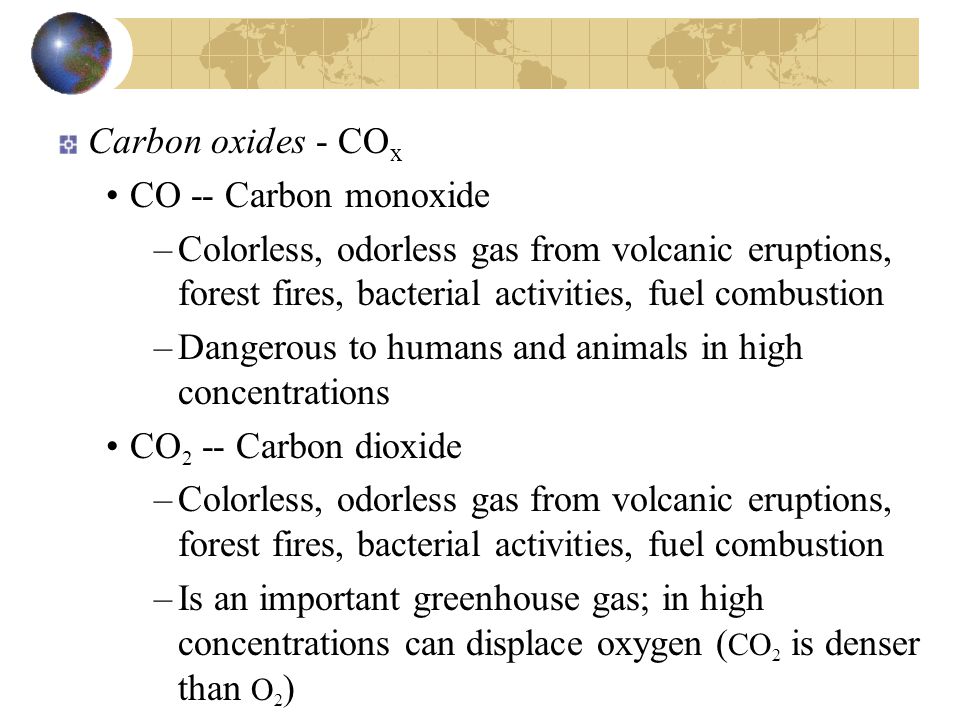 Carbon oxides - CO x CO -- Carbon monoxide –Colorless, odorless gas from volcanic eruptions, forest fires, bacterial activities, fuel combustion –Dangerous to humans and animals in high concentrations CO 2 -- Carbon dioxide –Colorless, odorless gas from volcanic eruptions, forest fires, bacterial activities, fuel combustion –Is an important greenhouse gas; in high concentrations can displace oxygen ( CO 2 is denser than O 2 )