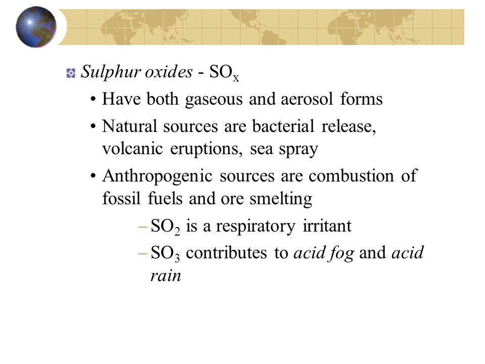 Sulphur oxides - SO x Have both gaseous and aerosol forms Natural sources are bacterial release, volcanic eruptions, sea spray Anthropogenic sources are combustion of fossil fuels and ore smelting –SO 2 is a respiratory irritant –SO 3 contributes to acid fog and acid rain
