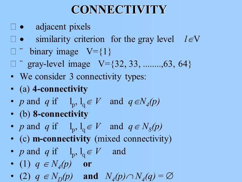 CONNECTIVITY  adjacent pixels  similarity criterion for the gray level l  V  binary image V={1}  gray-level image V={32, 33, ,63, 64} We consider 3 connectivity types: (a) 4-connectivity p and q if l p, l q  V and q  N 4 (p) (b) 8-connectivity p and q if l p, l q  V and q  N 8 (p) (c) m-connectivity (mixed connectivity) p and q if l p, l q  V and (1) q  N 4 (p)or (2) q  N D (p) and N 4 (p)  N 4 (q) = 
