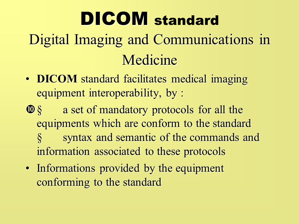 DICOM Digital Imaging and Communications in Medicine DICOM standard Digital Imaging and Communications in Medicine DICOM standard facilitates medical imaging equipment interoperability, by :DICOM standard facilitates medical imaging equipment interoperability, by :  a set of mandatory protocols for all the equipments which are conform to the standard  syntax and semantic of the commands and information associated to these protocols Informations provided by the equipment conforming to the standardInformations provided by the equipment conforming to the standard