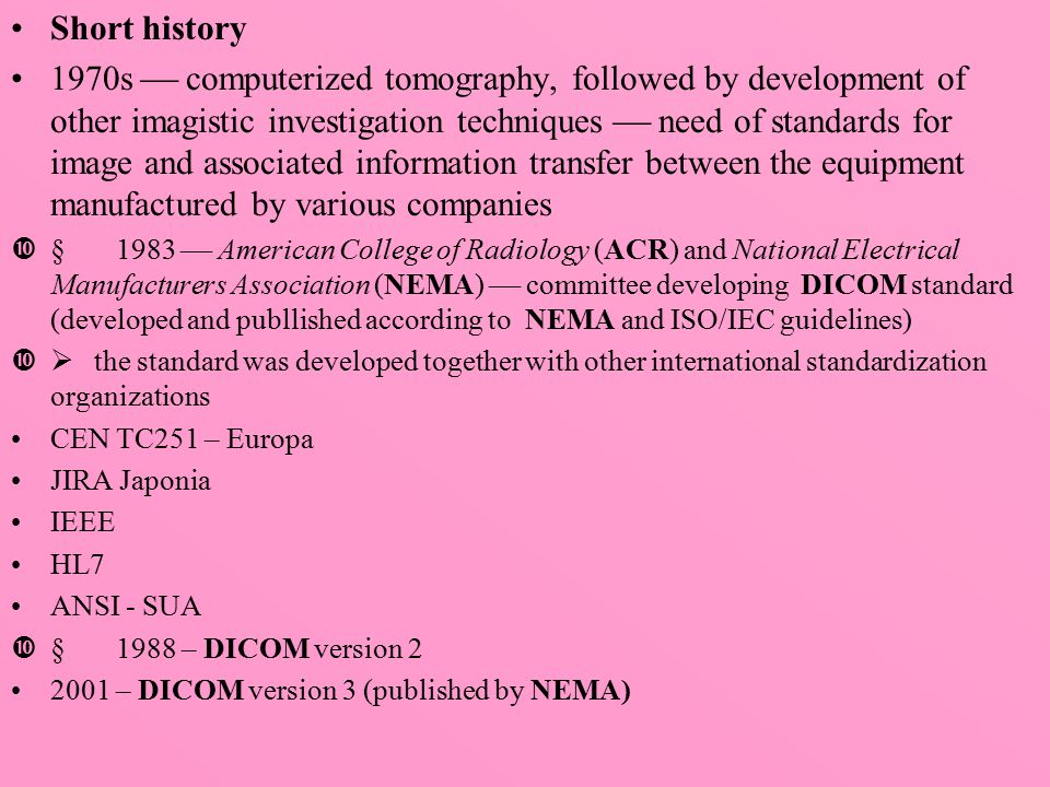 Short history 1970s  computerized tomography, followed by development of other imagistic investigation techniques  need of standards for image and associated information transfer between the equipment manufactured by various companies  1983  American College of Radiology (ACR) and National Electrical Manufacturers Association (NEMA)  committee developing DICOM standard (developed and publlished according to NEMA and ISO/IEC guidelines)  the standard was developed together with other international standardization organizations CEN TC251 – Europa JIRA Japonia IEEE HL7 ANSI - SUA  1988 – DICOM version – DICOM version 3 (published by NEMA)