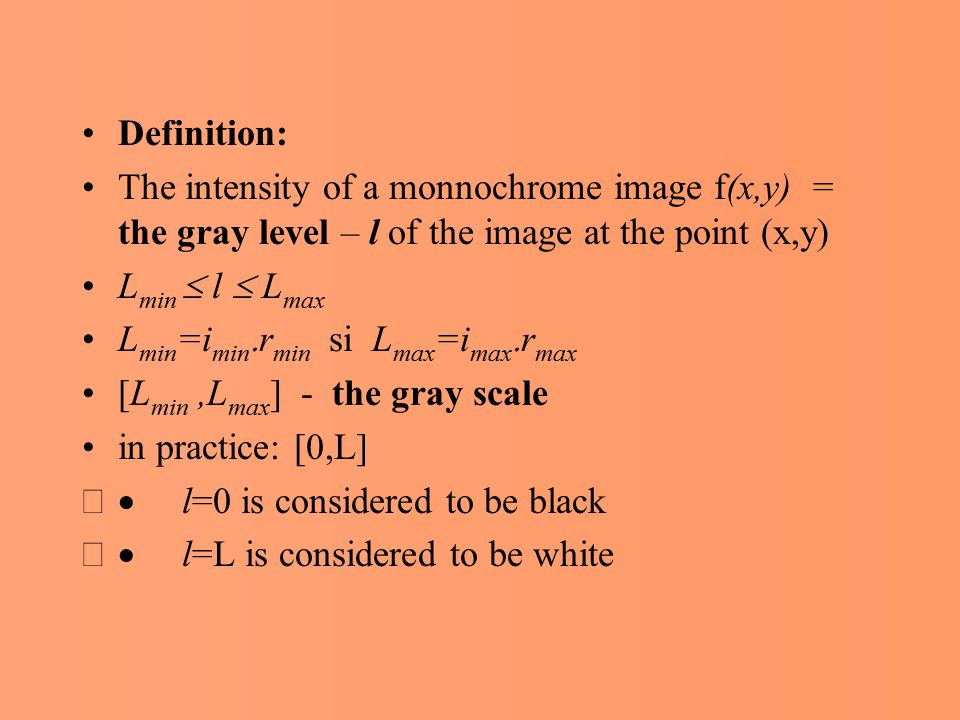 Definition: The intensity of a monnochrome image f(x,y) = the gray level – l of the image at the point (x,y) L min  l  L max L min =i min  r min si L max =i max  r max [L min,L max ] - the gray scale in practice: [0,L]  l=0 is considered to be black  l=L is considered to be white