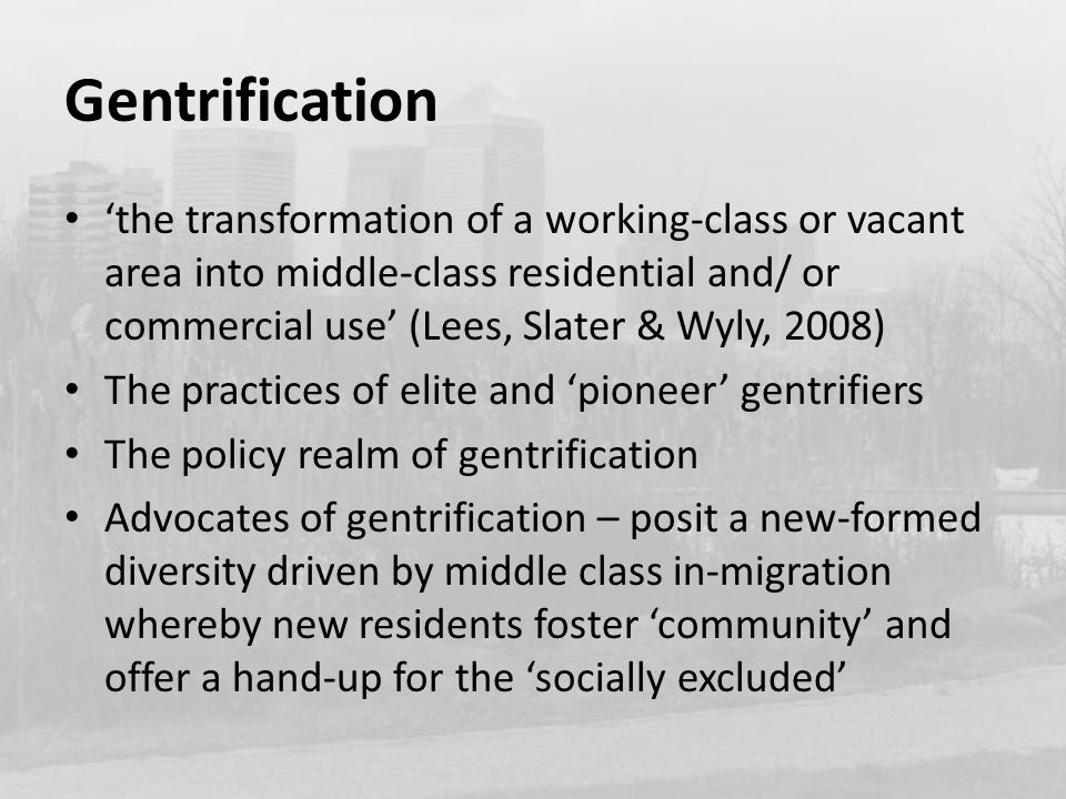 Gentrification ‘the transformation of a working-class or vacant area into middle-class residential and/ or commercial use’ (Lees, Slater & Wyly, 2008) The practices of elite and ‘pioneer’ gentrifiers The policy realm of gentrification Advocates of gentrification – posit a new-formed diversity driven by middle class in-migration whereby new residents foster ‘community’ and offer a hand-up for the ‘socially excluded’