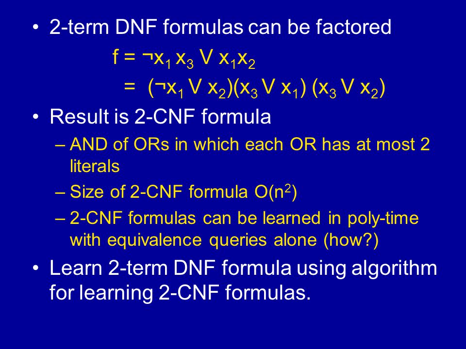 2-term DNF formulas can be factored f = ¬x 1 x 3 V x 1 x 2 = (¬x 1 V x 2 )(x 3 V x 1 ) (x 3 V x 2 ) Result is 2-CNF formula –AND of ORs in which each OR has at most 2 literals –Size of 2-CNF formula O(n 2 ) –2-CNF formulas can be learned in poly-time with equivalence queries alone (how ) Learn 2-term DNF formula using algorithm for learning 2-CNF formulas.