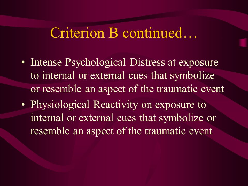 Criterion B: Re-experiencing Criteria Recurrent and Intrusive distressing recollections of the event (images, thoughts, or repetitions) Recurrent distressing dreams of the event Acting or feeling as if the traumatic event were recurring