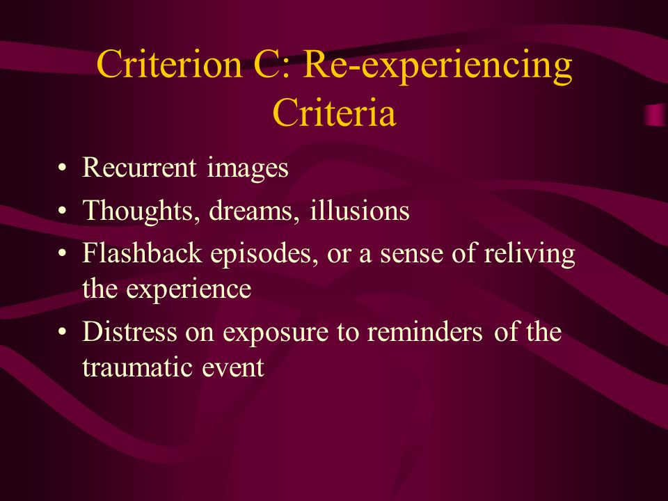 Criterion B: Dissociative Criteria Subjective sense of numbing, detachment, or absence of emotional responsiveness Reduction in awareness of one’s surroundings (e.g., being in a daze ) Derealization Depersonalization Dissociative amnesia