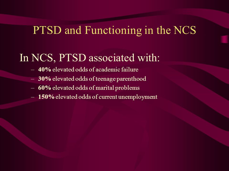 The Burden of PTSD Individuals with PTSD have: –Elevated risk of mood, other anxiety, and substance abuse disorders –Elevated risk of suicide attempts –Greater functional impairment –Reduced quality of life PTSD had the greatest impact of all anxiety disorders on economic burden to society (Greenberg et al., 1999)