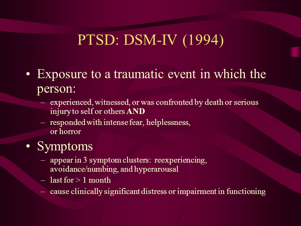 PTSD: DSM-III-R (1987) Definition of trauma was narrowed: – An event outside the range of usual human experience and that would be markedly distressing to almost anyone Avoidance symptoms were added to numbing cluster Symptoms expanded from 12 to 17 Duration and onset criteria added Impairment in functioning and/or distress added.