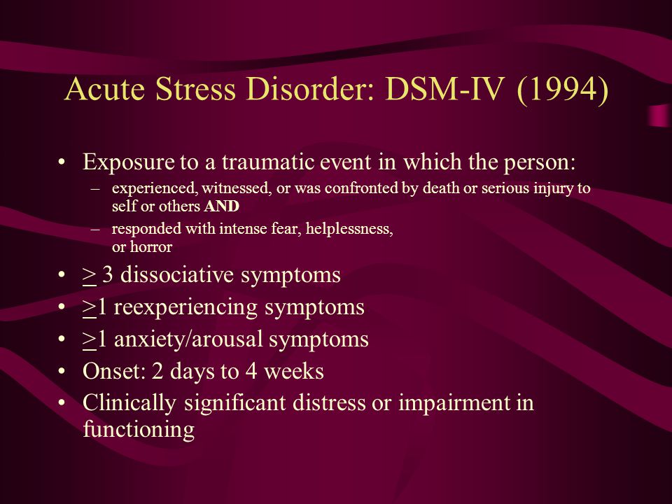 PTSD: DSM-IV (1994) Exposure to a traumatic event in which the person: –experienced, witnessed, or was confronted by death or serious injury to self or others AND –responded with intense fear, helplessness, or horror Symptoms –appear in 3 symptom clusters: reexperiencing, avoidance/numbing, and hyperarousal –last for > 1 month –cause clinically significant distress or impairment in functioning