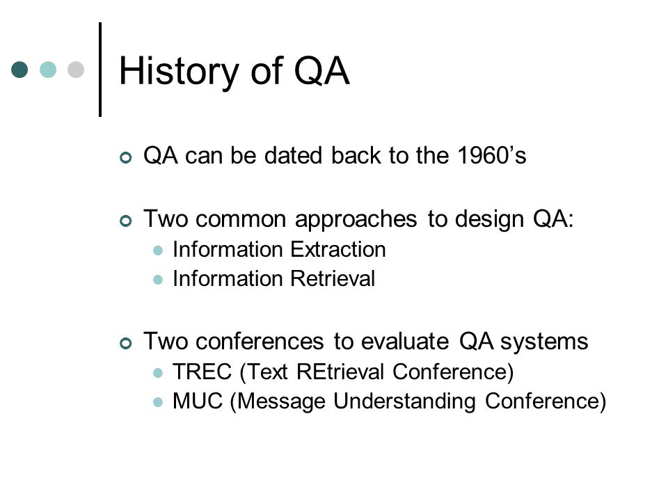 History of QA QA can be dated back to the 1960’s Two common approaches to design QA: Information Extraction Information Retrieval Two conferences to evaluate QA systems TREC (Text REtrieval Conference) MUC (Message Understanding Conference)