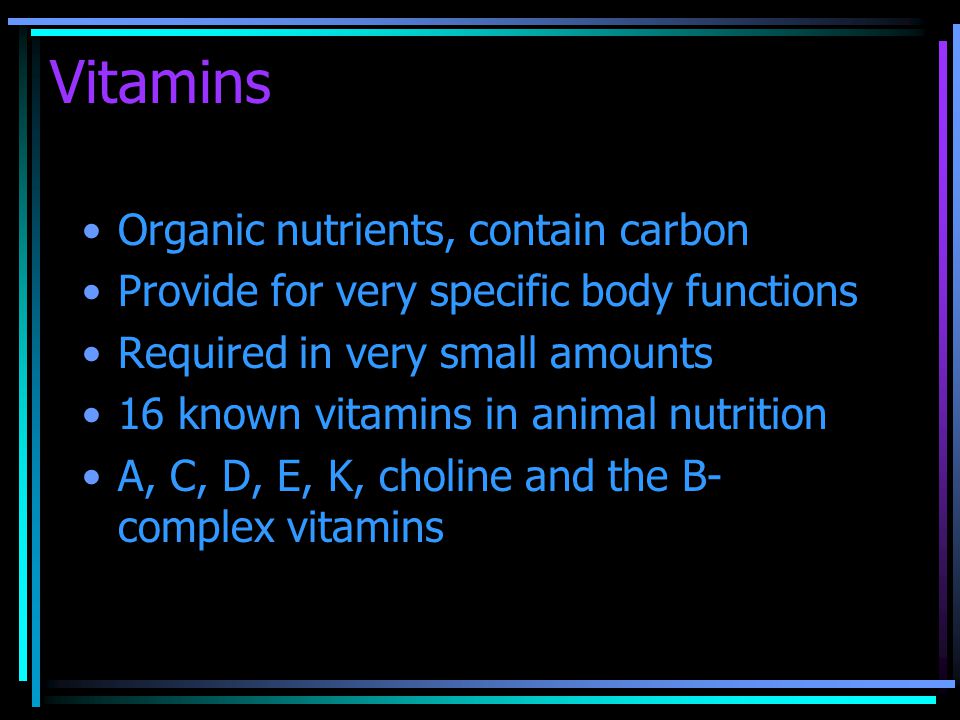 Vitamins Organic nutrients, contain carbon Provide for very specific body functions Required in very small amounts 16 known vitamins in animal nutrition A, C, D, E, K, choline and the B- complex vitamins
