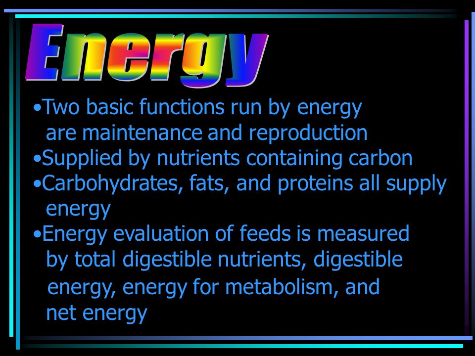 Two basic functions run by energy are maintenance and reproduction Supplied by nutrients containing carbon Carbohydrates, fats, and proteins all supply energy Energy evaluation of feeds is measured by total digestible nutrients, digestible energy, energy for metabolism, and net energy