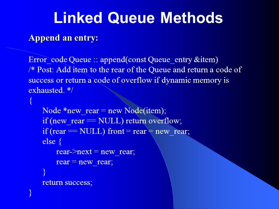 Linked Queue Methods Append an entry: Error_code Queue :: append(const Queue_entry &item) /* Post: Add item to the rear of the Queue and return a code of success or return a code of overflow if dynamic memory is exhausted.