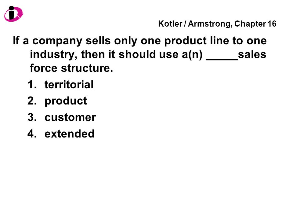 Kotler / Armstrong, Chapter 16 If a company sells only one product line to one industry, then it should use a(n) _____sales force structure.