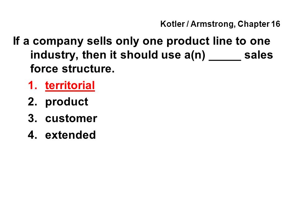 Kotler / Armstrong, Chapter 16 If a company sells only one product line to one industry, then it should use a(n) _____ sales force structure.