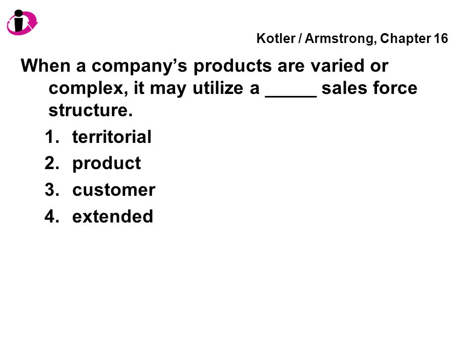 Kotler / Armstrong, Chapter 16 When a company’s products are varied or complex, it may utilize a _____ sales force structure.