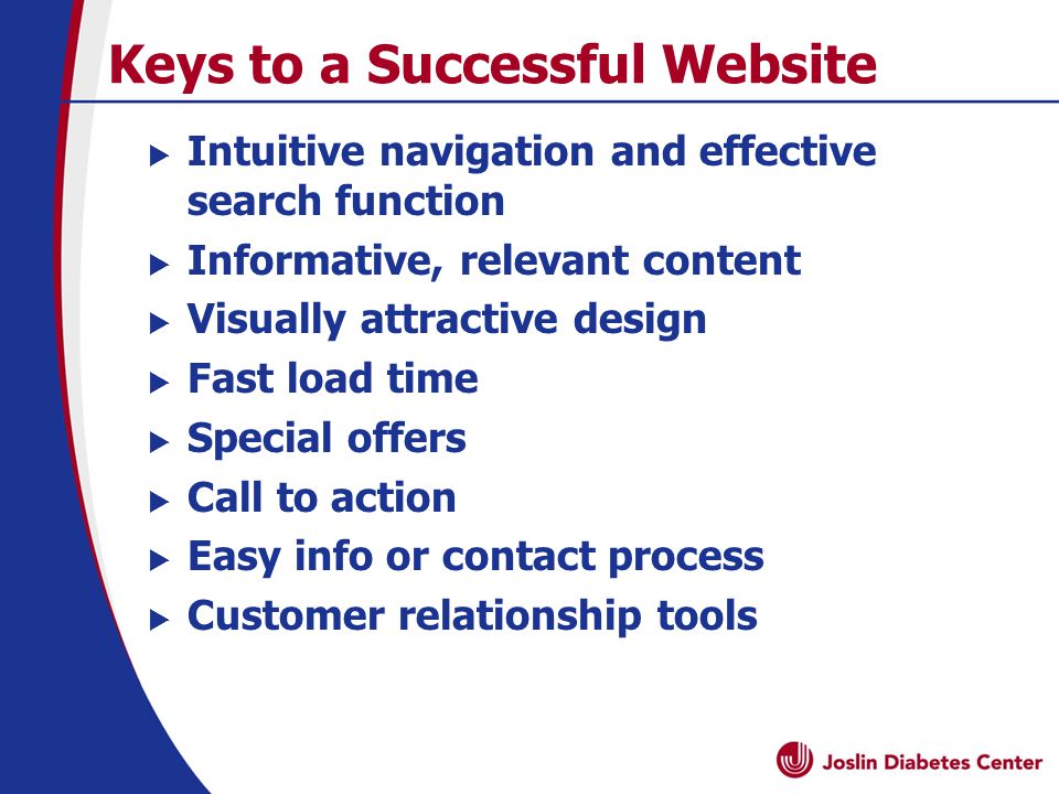 Keys to a Successful Website  Intuitive navigation and effective search function  Informative, relevant content  Visually attractive design  Fast load time  Special offers  Call to action  Easy info or contact process  Customer relationship tools