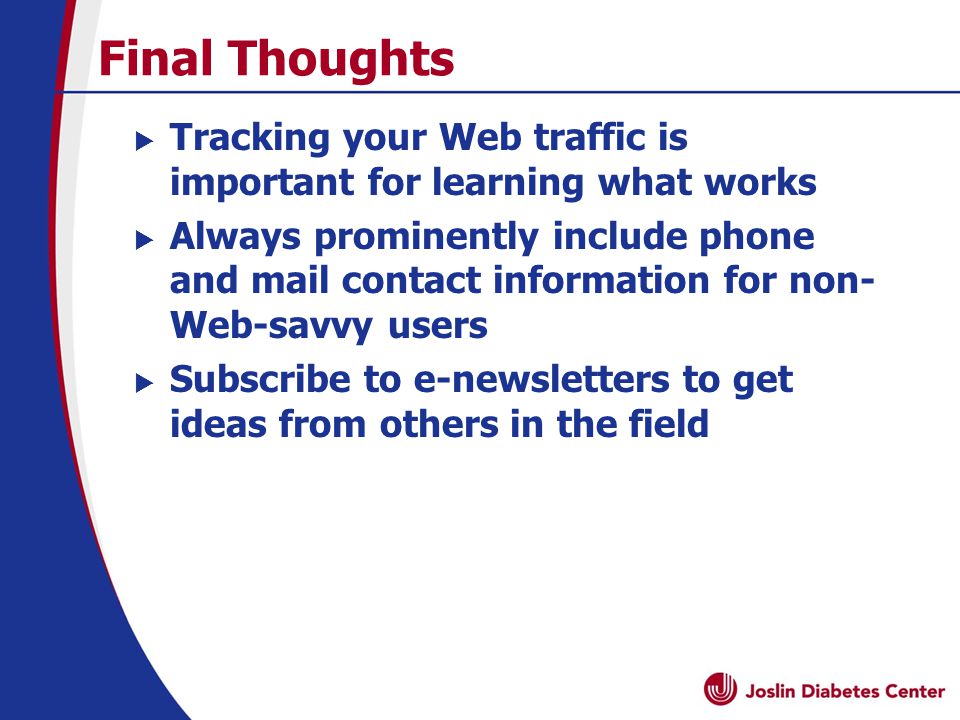 Final Thoughts  Tracking your Web traffic is important for learning what works  Always prominently include phone and mail contact information for non- Web-savvy users  Subscribe to e-newsletters to get ideas from others in the field