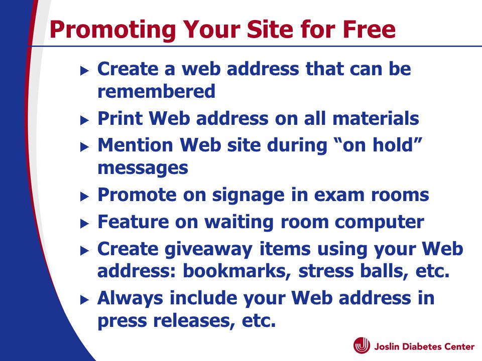 Promoting Your Site for Free  Create a web address that can be remembered  Print Web address on all materials  Mention Web site during on hold messages  Promote on signage in exam rooms  Feature on waiting room computer  Create giveaway items using your Web address: bookmarks, stress balls, etc.