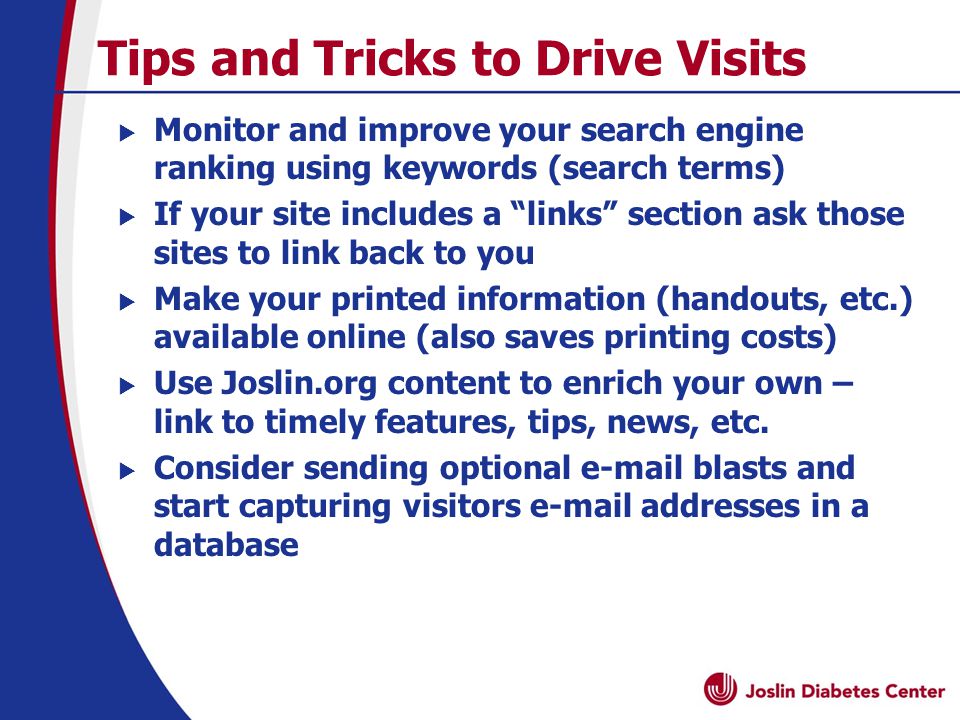 Tips and Tricks to Drive Visits  Monitor and improve your search engine ranking using keywords (search terms)  If your site includes a links section ask those sites to link back to you  Make your printed information (handouts, etc.) available online (also saves printing costs)  Use Joslin.org content to enrich your own – link to timely features, tips, news, etc.