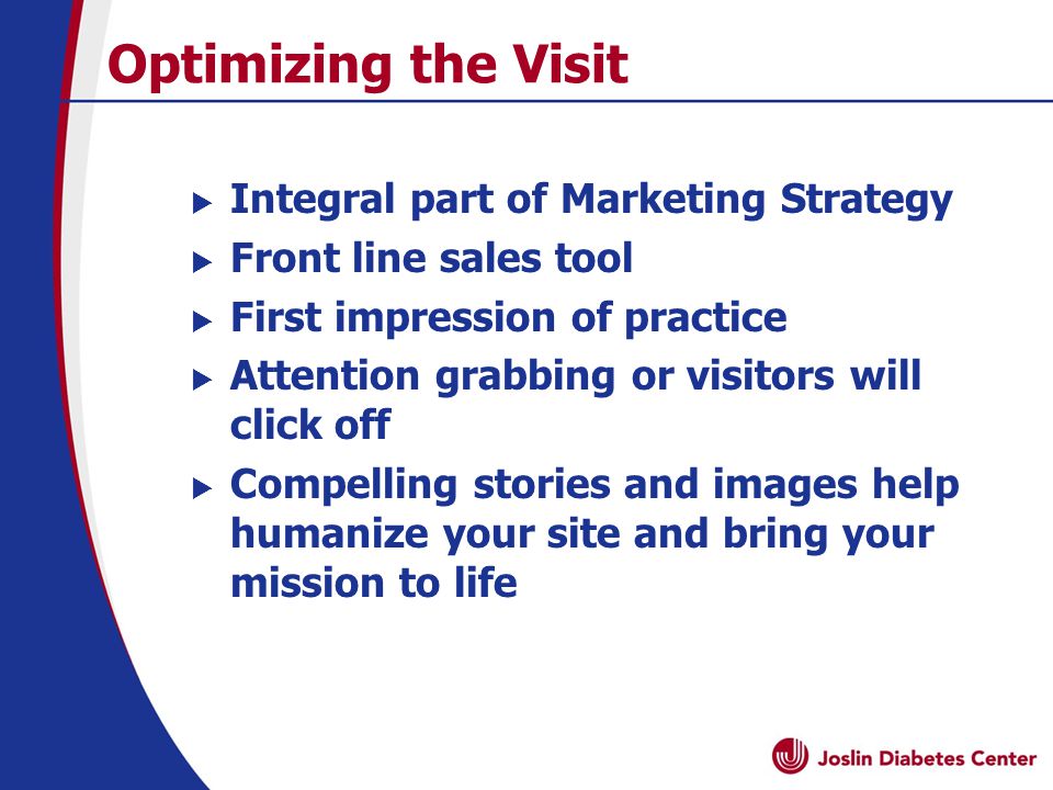 Optimizing the Visit  Integral part of Marketing Strategy  Front line sales tool  First impression of practice  Attention grabbing or visitors will click off  Compelling stories and images help humanize your site and bring your mission to life