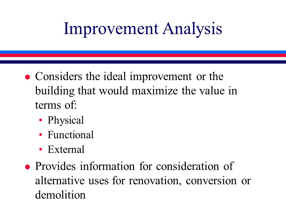Improvement Analysis l Considers the ideal improvement or the building that would maximize the value in terms of: Physical Functional External l Provides information for consideration of alternative uses for renovation, conversion or demolition