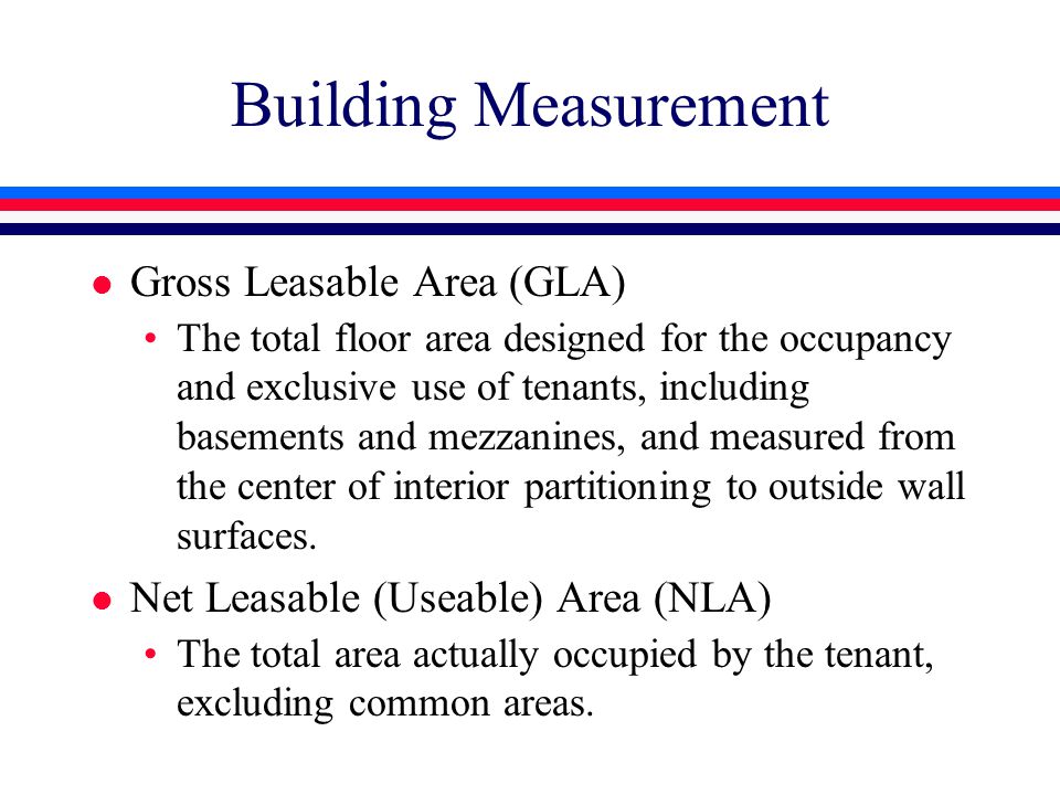 Building Measurement l Gross Leasable Area (GLA) The total floor area designed for the occupancy and exclusive use of tenants, including basements and mezzanines, and measured from the center of interior partitioning to outside wall surfaces.