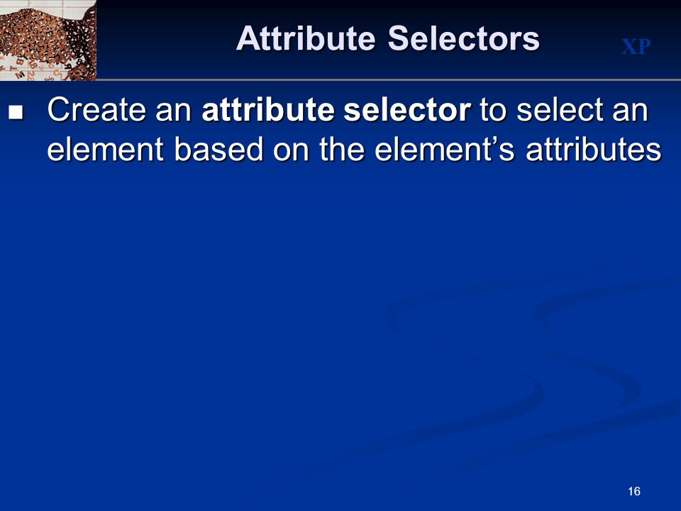 XP 16 Attribute Selectors Create an attribute selector to select an element based on the element’s attributes Create an attribute selector to select an element based on the element’s attributes